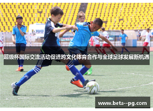 超级杯国际交流活动促进跨文化体育合作与全球足球发展新机遇 超级杯国际交流活动促进跨文化体育合作与全球足球发展新机遇