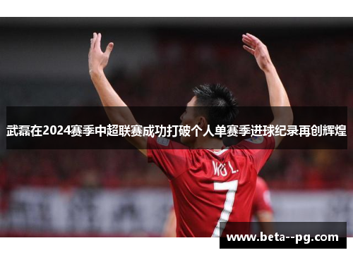 武磊在2024赛季中超联赛成功打破个人单赛季进球纪录再创辉煌